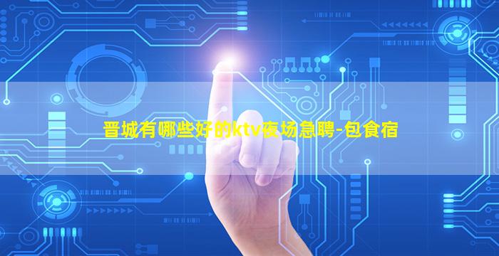 晋城有哪些好的ktv夜场急聘-包食宿